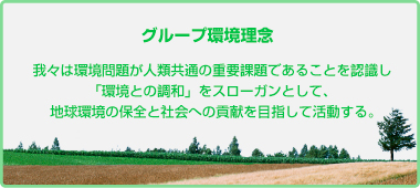 グループ環境理念 我々は環境問題が人類共通の重要課題であることを認識し「環境との調和」をスローガンとして、地球環境の保全と社会への貢献を目指して活動する。